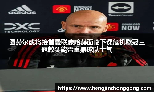 图赫尔或将接管曼联滕哈赫面临下课危机欧冠三冠教头能否重振球队士气